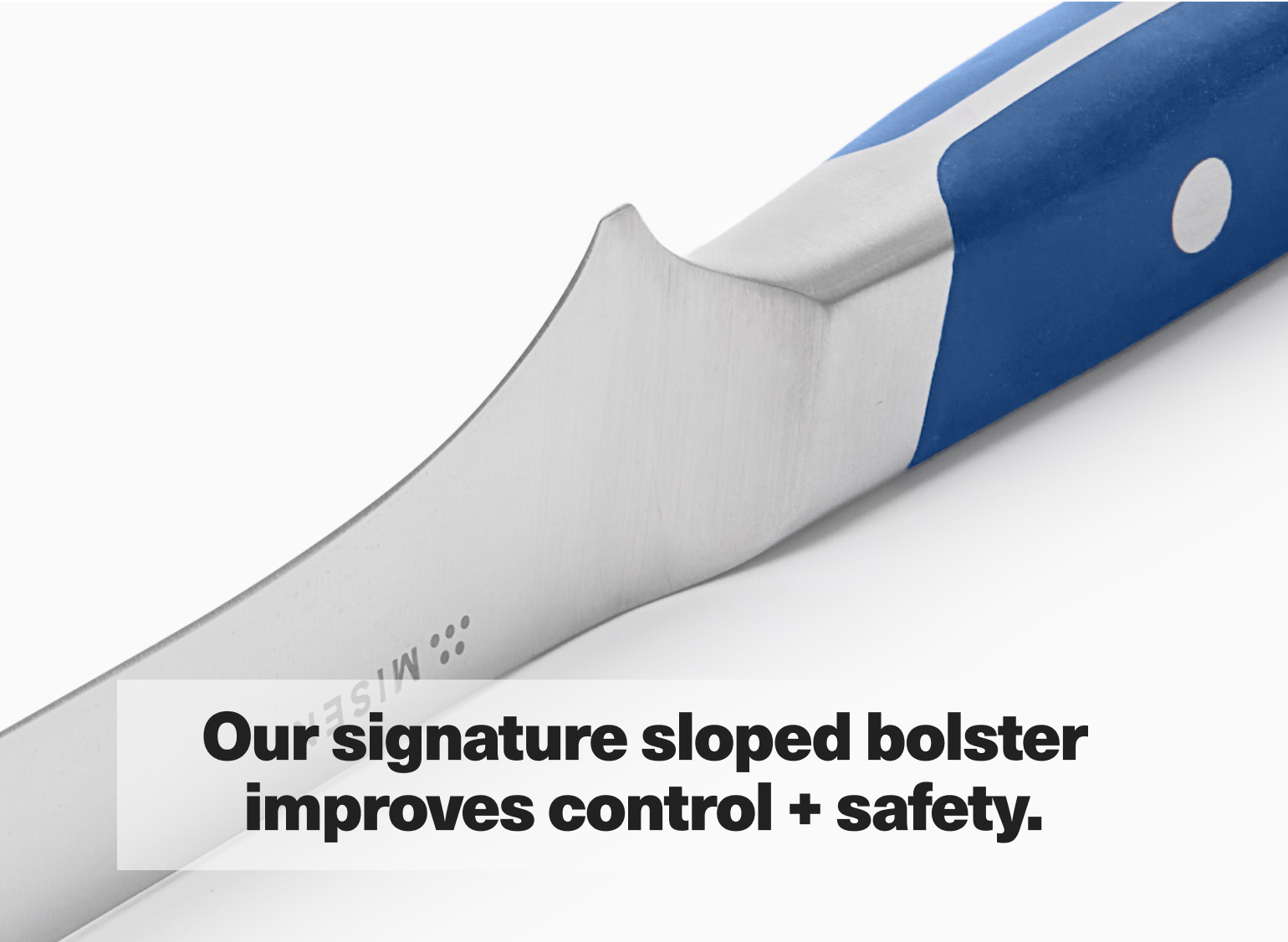 Our signature sloped bolster improves control + safety.