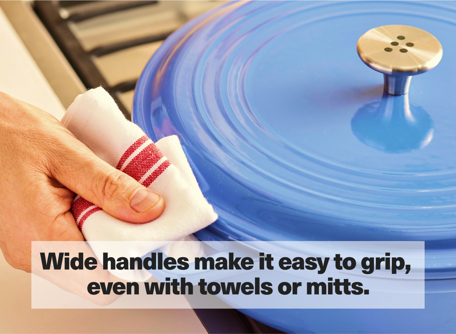 Wide handles make it easy to grip, even with towels or mitts.