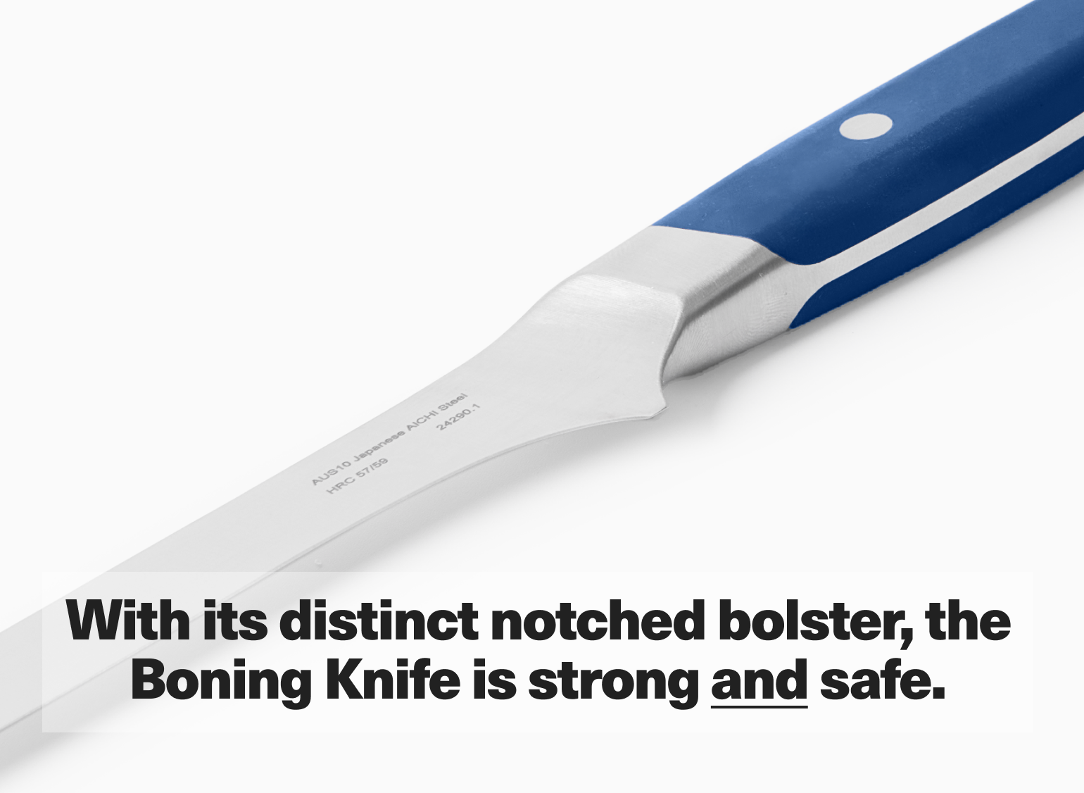 With its distinct notched bolster, the Boning Knife is strong and safe.