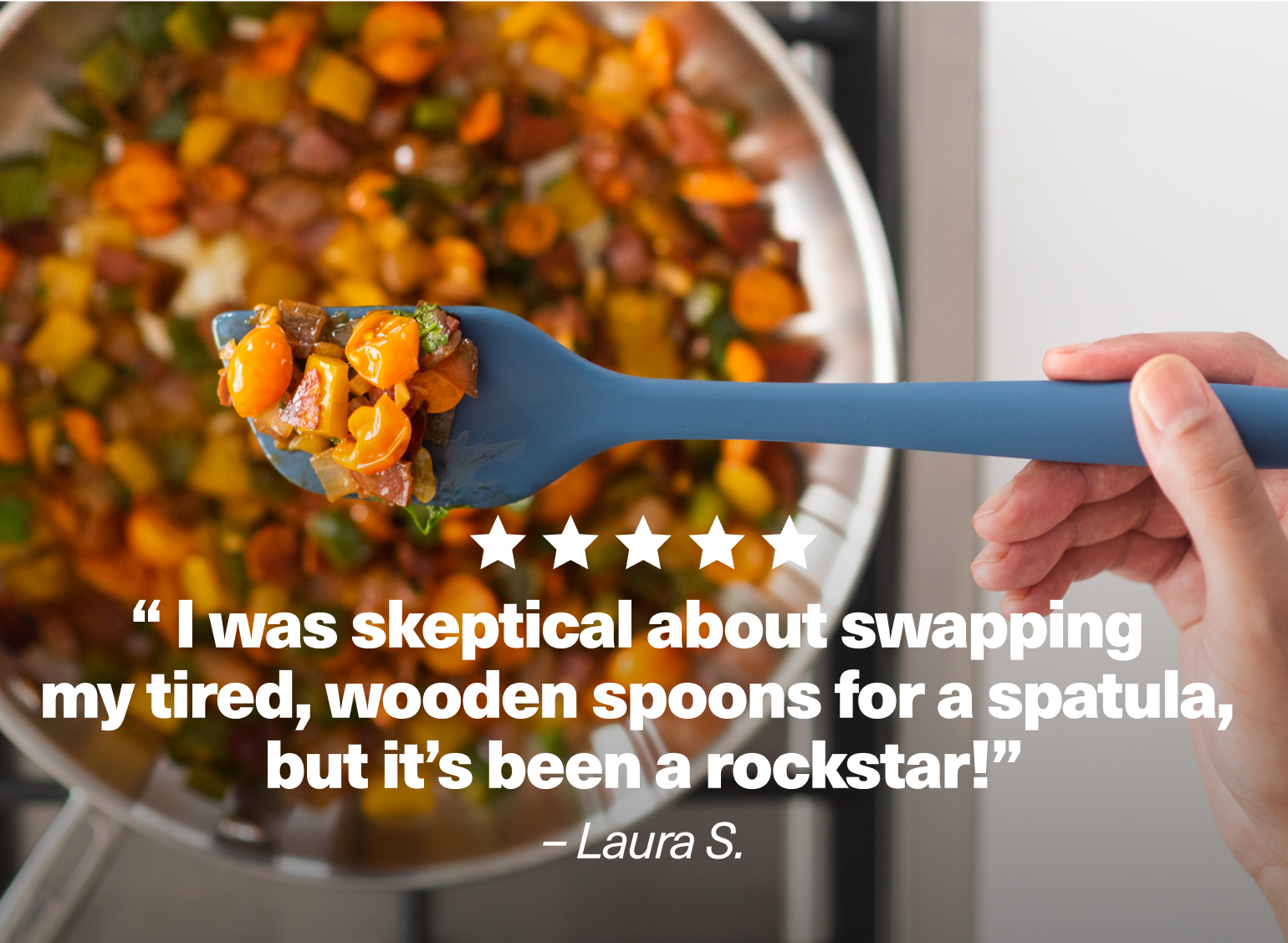"I was skeptical about swapping my tired, wooden spoons for a spatula, but it's been a rockstar!" - Laura S.