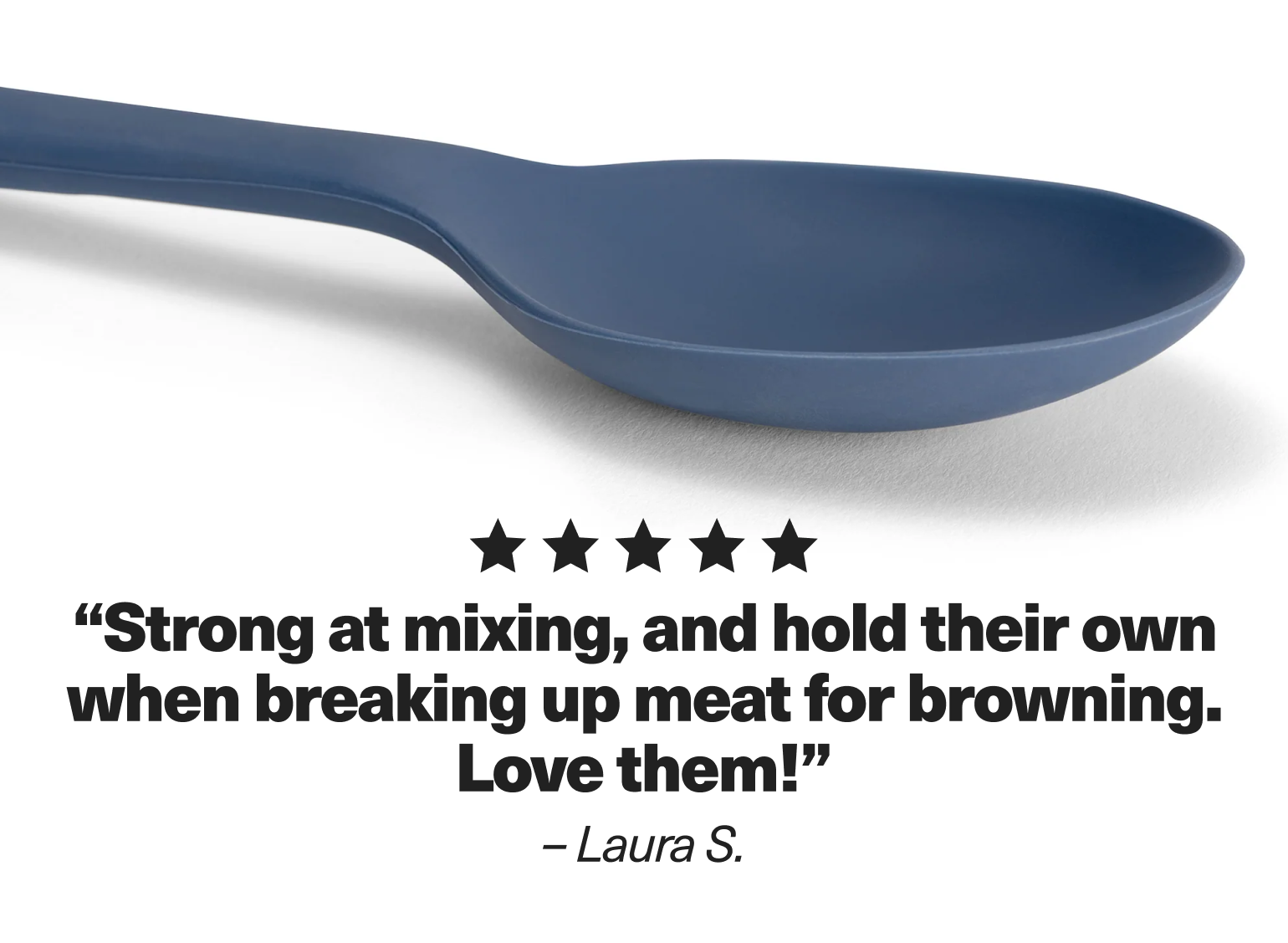 "Strong at mixing, and hold their own when breaking up meat for browning. Love them!" - Laura S.