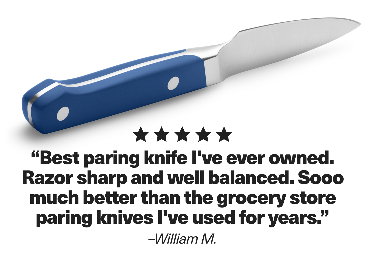 "Best paring knife I've ever owned. Razor sharp and well balanced. Sooo much better than the grocery store paring knives I've used for years." - William M.