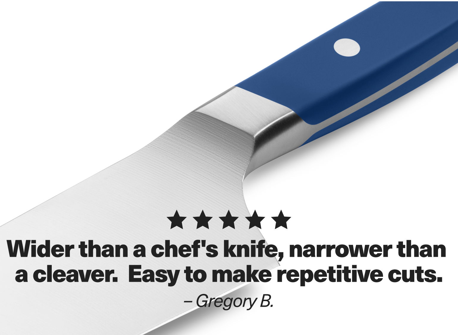 "Wider than a chef's knife, narrower than a cleaver. Easy to make repetitive cuts." - Gregory B.