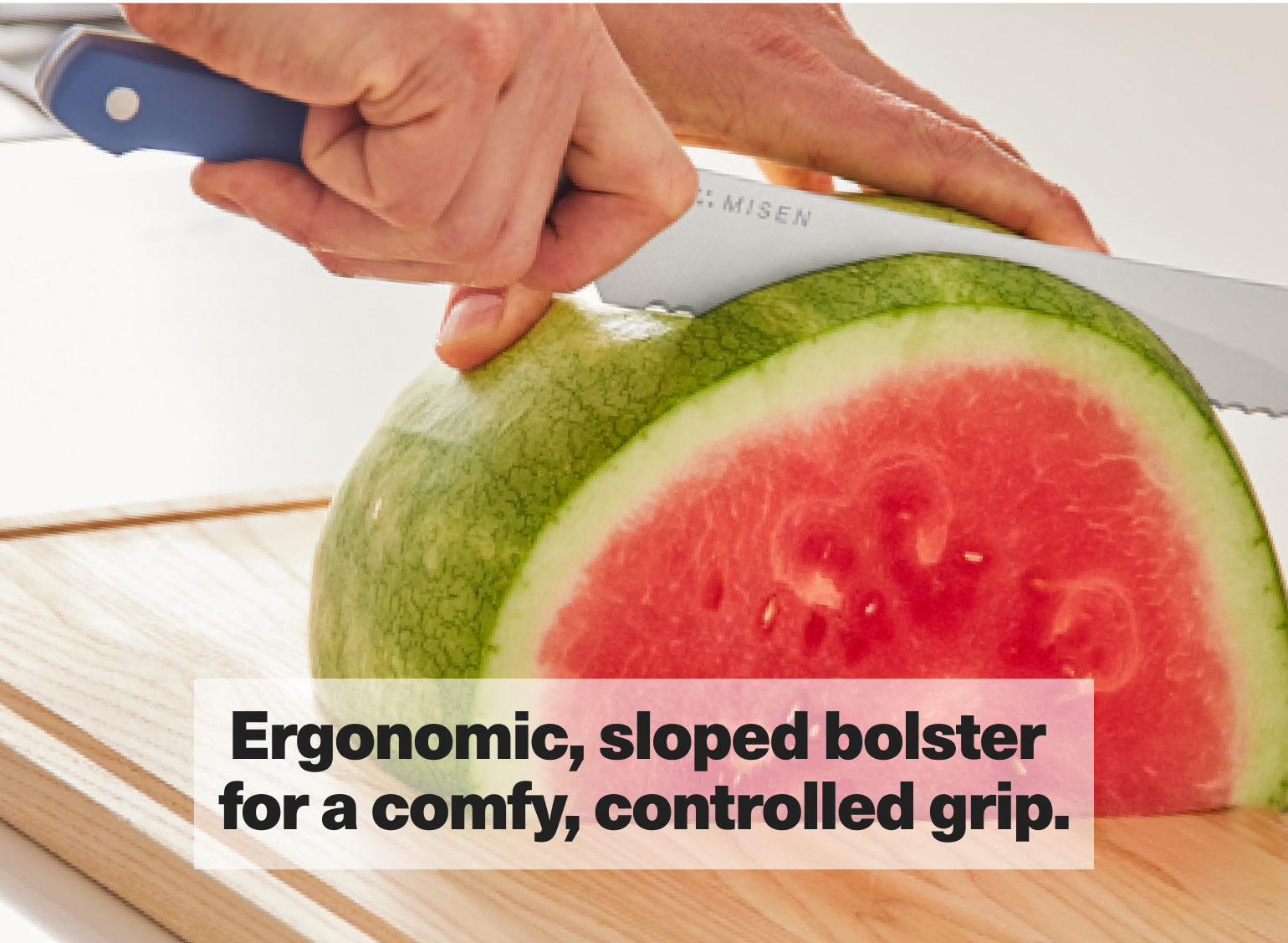 Ergonomic, sloped bolster for a comfy, controlled grip.