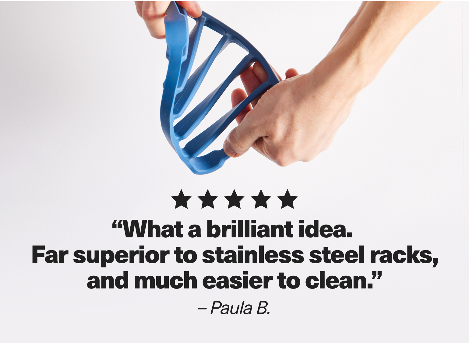 "What a brilliant idea. Far superior to stainless steel racks, and much easier to clean." - Paula B.