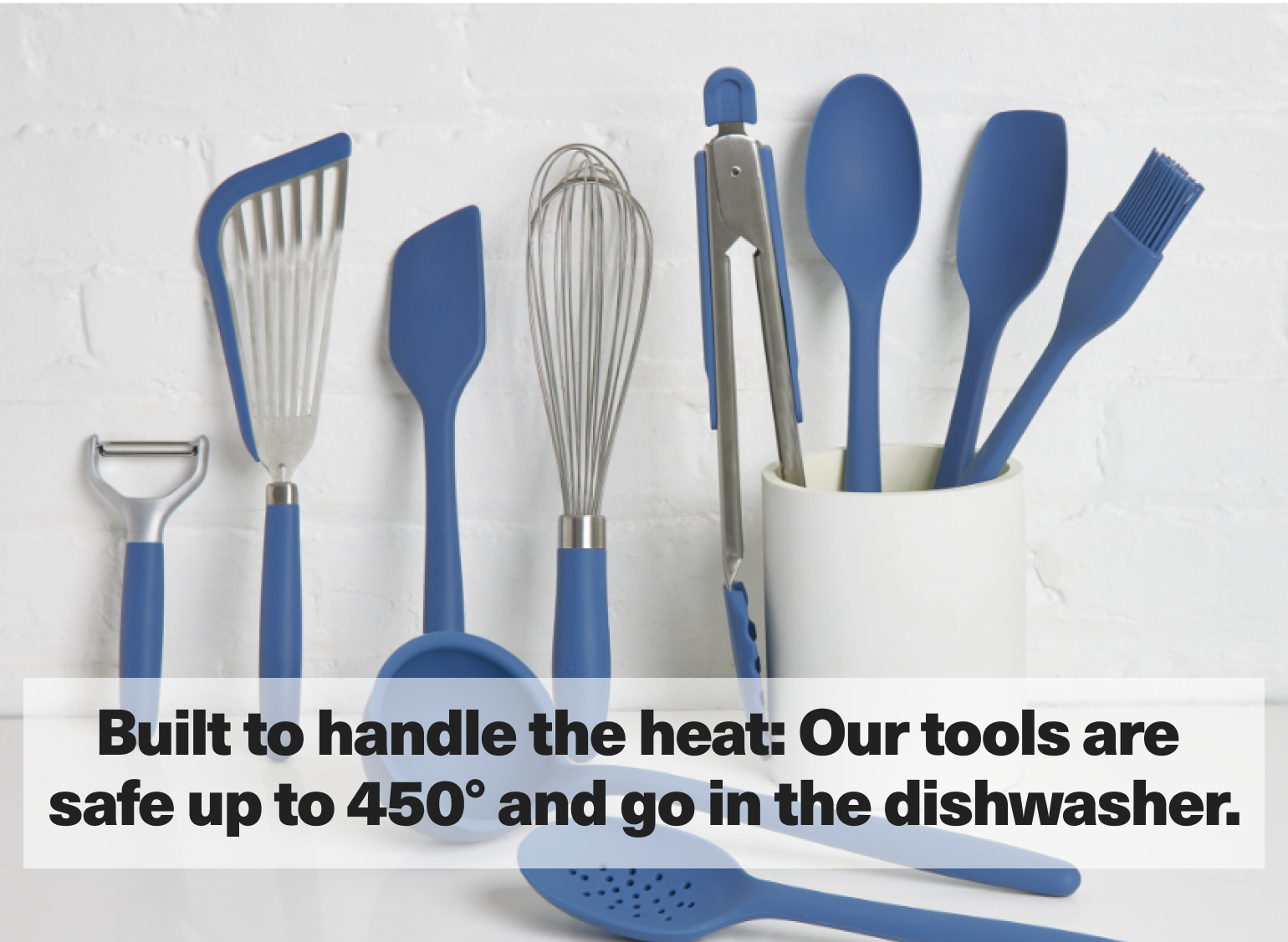 Built to handle the heat: Our tools are safe up to 450° and go in the dishwasher.