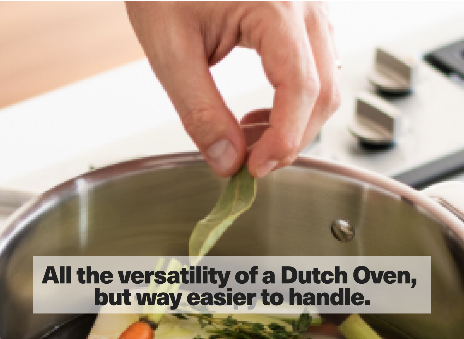 All the versatility of a Dutch Oven, but way easier to handle.