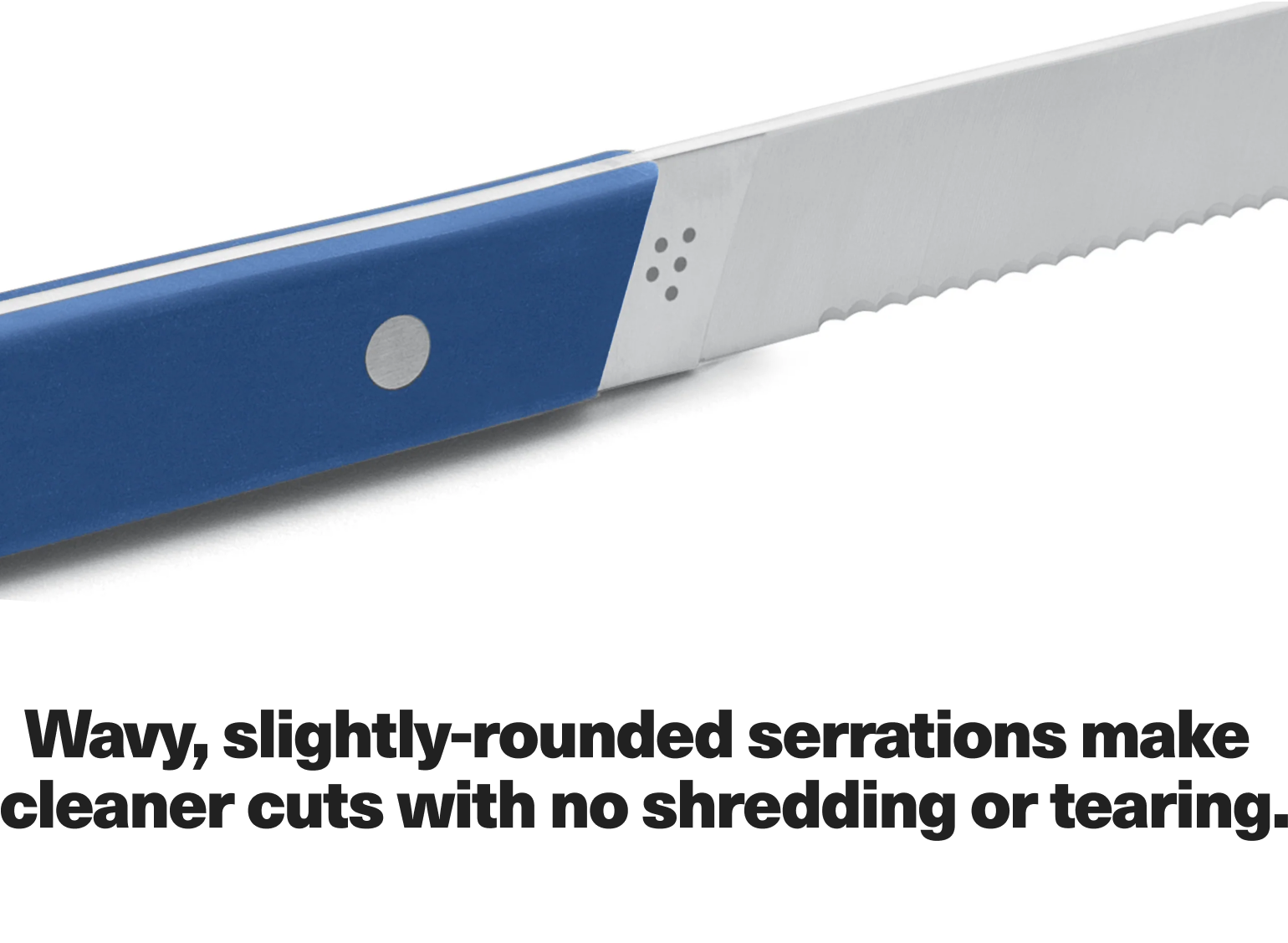 Wavy, slightly-rounded serations make cleaner cuts with no shredding or tearing.