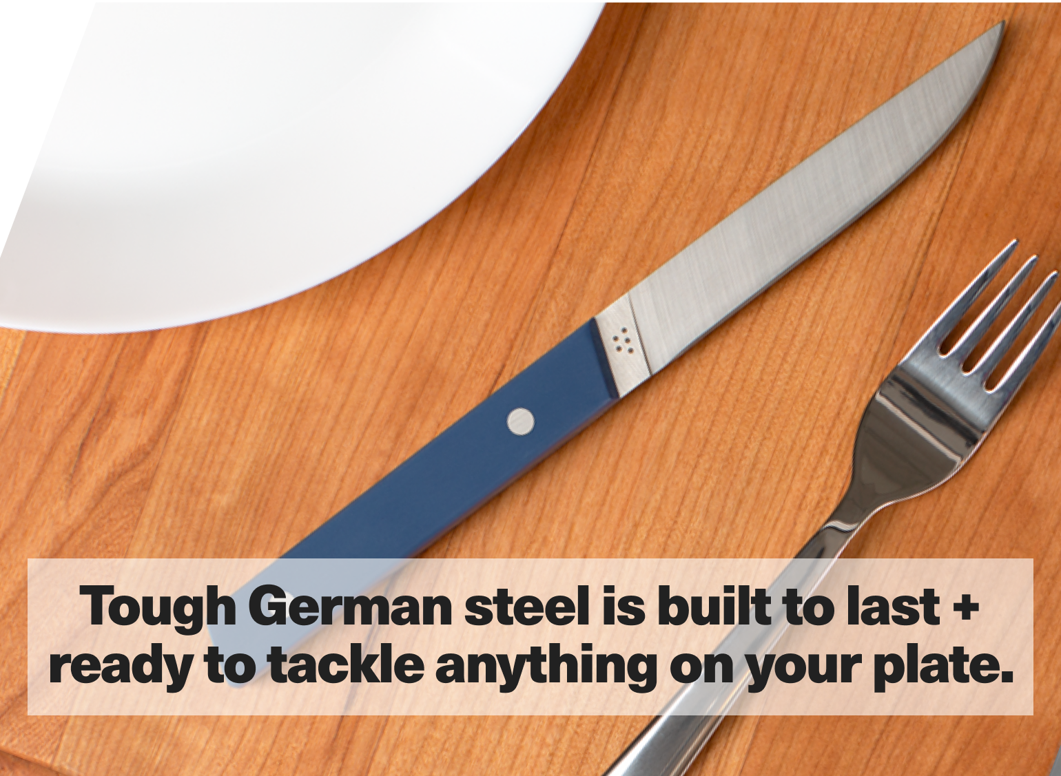 Tough German steel is built to last + ready to tackle anything on your plate.