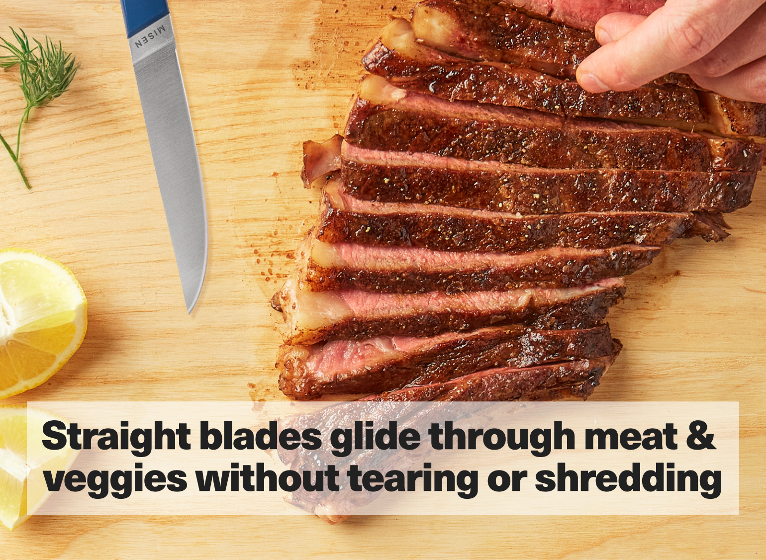 Straight blades glide through meat & veggies without tearing or shredding.