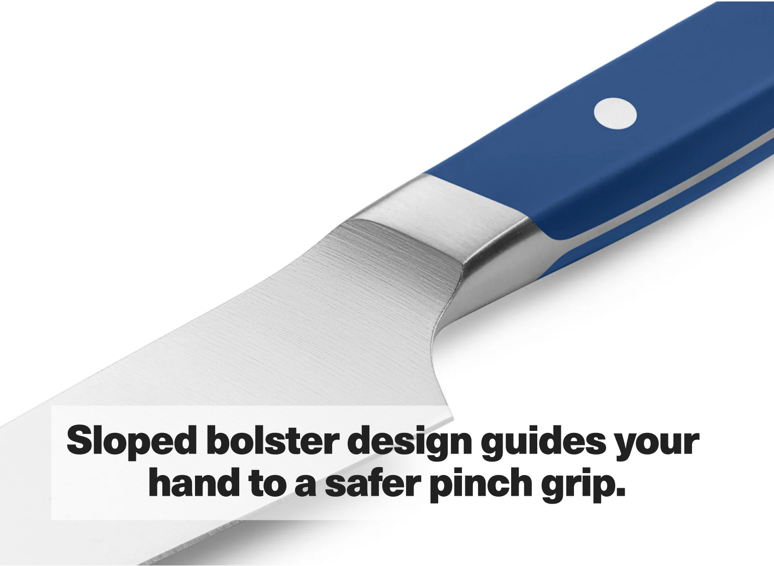 Sloped bolster design guides your hand to a safer pinch grip.