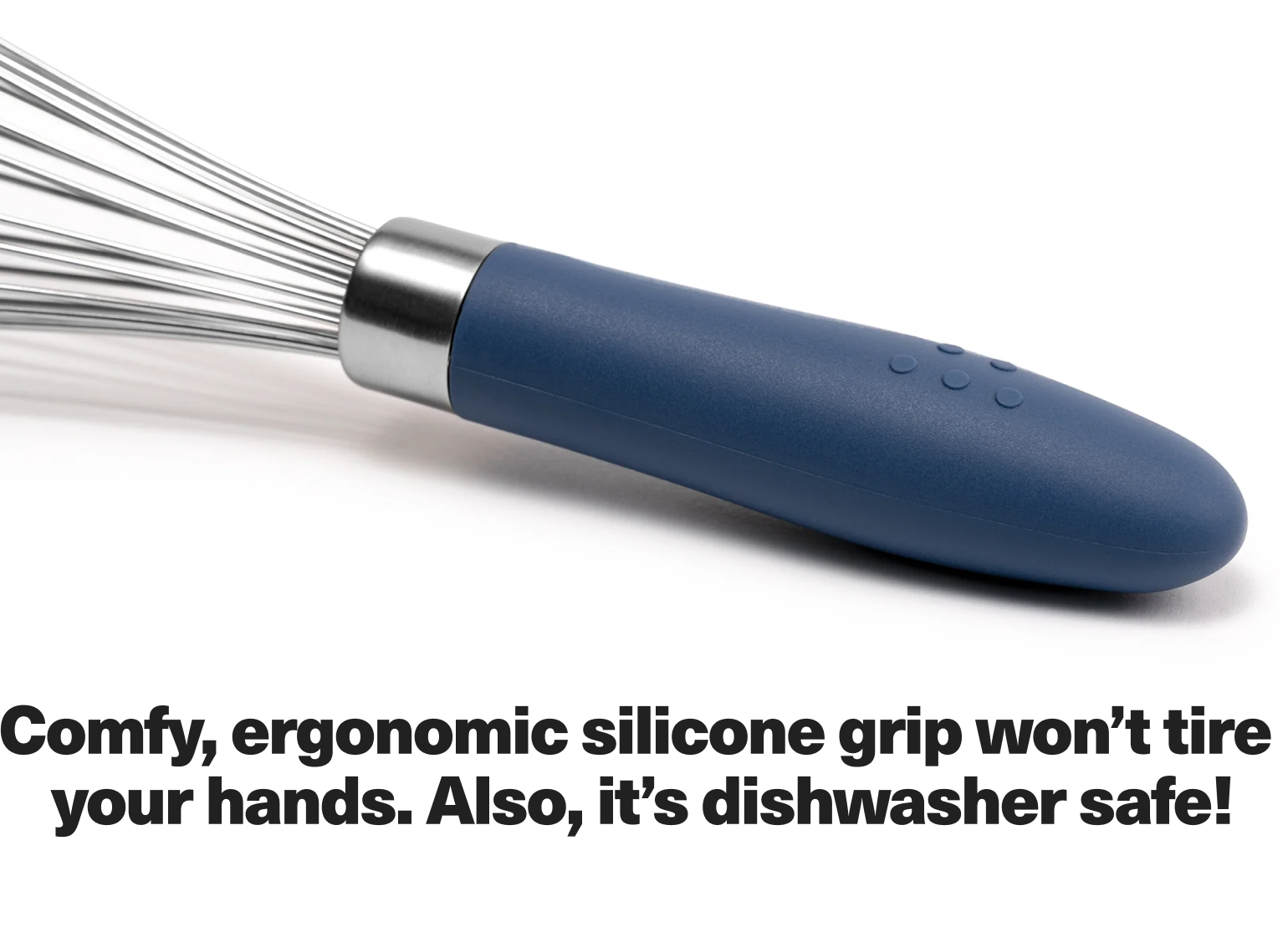 Comfy, ergonomic silicone grip won't tire your hands. Also, it's dishwasher safe!