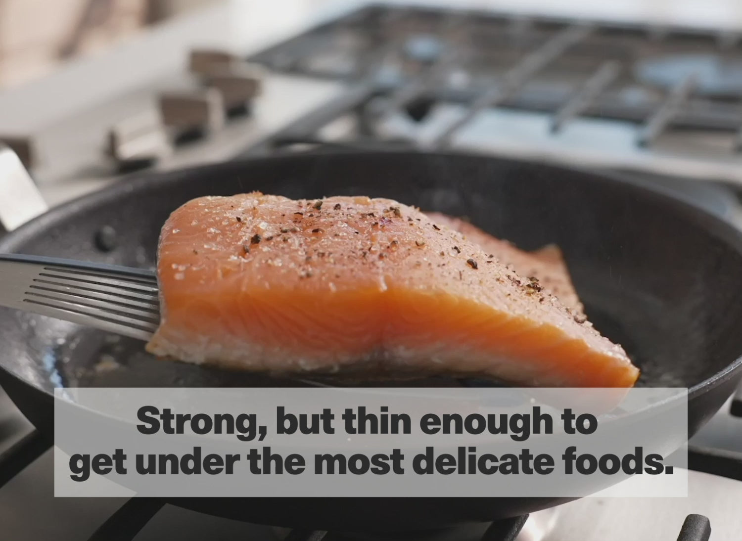 Strong, but thin enough to get under the most delicate foods.