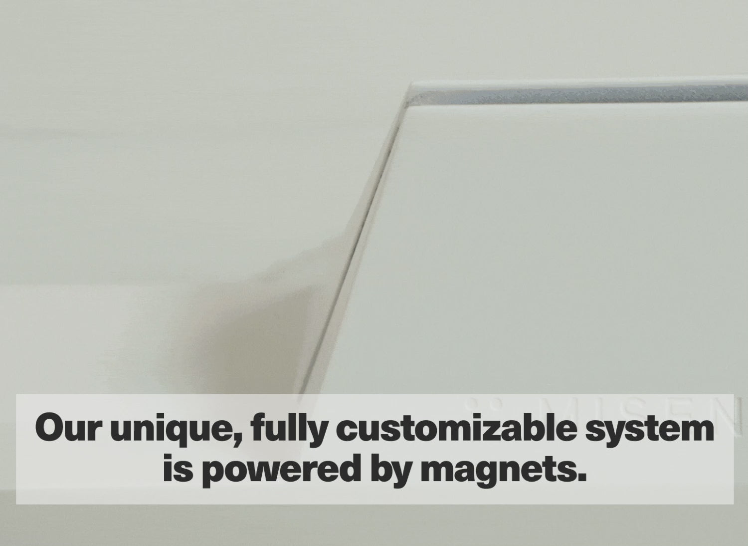 Our unique, fully customizable system is powered by magnets.