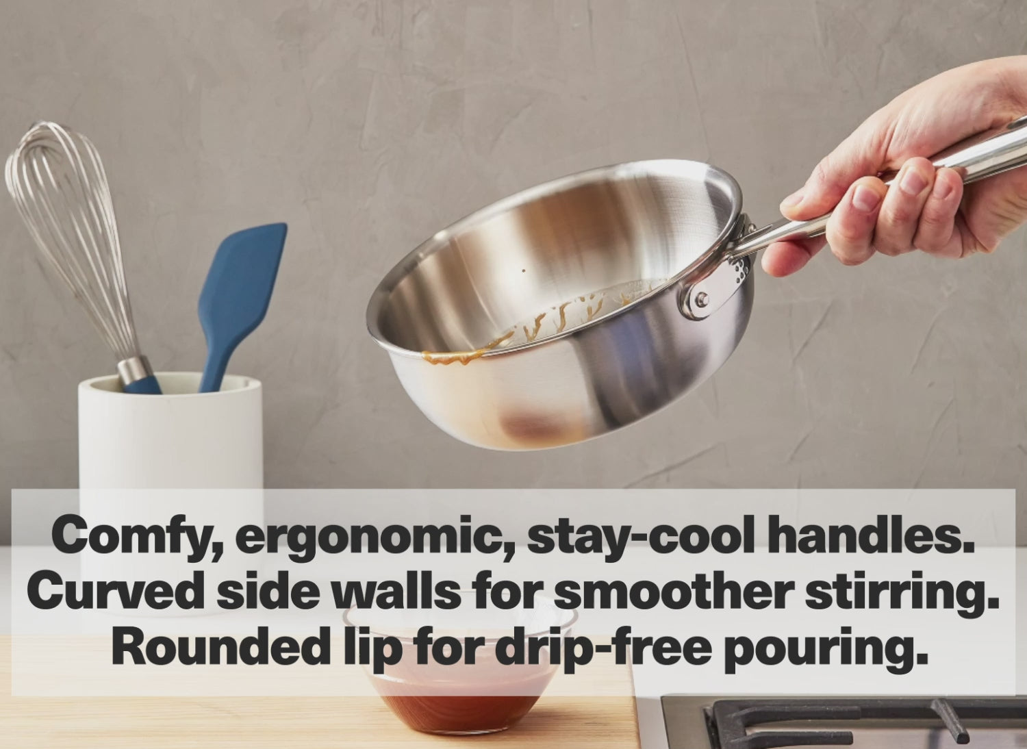 Comfy ergonomic, stay-cool handles. Curved side walls for smoother stirring. Rounded lip for drip-free pouring.